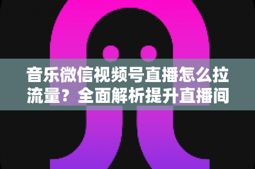 音乐微信视频号直播怎么拉流量?全面解析提升直播间人气的实战攻略 音乐微信视频号直播怎么拉流量?全面解析提升直播间人气的实战攻略