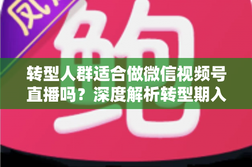 转型人群适合做微信视频号直播吗？深度解析转型期入局视频号直播的优势、挑战与实操指南