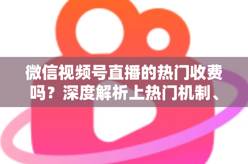 微信视频号直播的热门收费吗？深度解析上热门机制、免费技巧与避坑指南