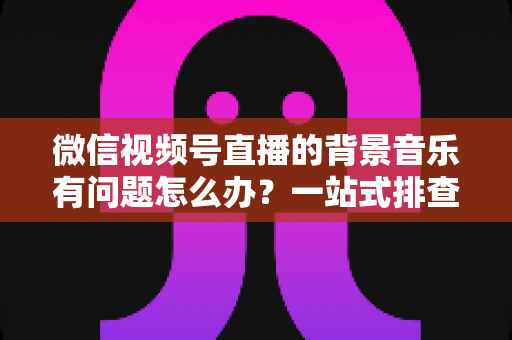 微信视频号直播的背景音乐有问题怎么办?一站式排查修复与音质优化全攻略 微信视频号直播的背景音乐有问题怎么办?一站式排查修复与音质优化全攻略