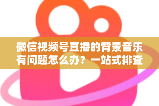 微信视频号直播的背景音乐有问题怎么办?一站式排查修复与音质优化全攻略 微信视频号直播的背景音乐有问题怎么办?一站式排查修复与音质优化全攻略
