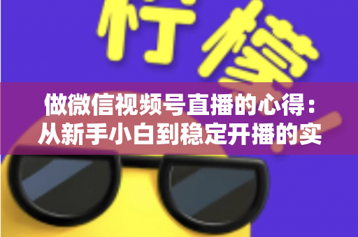 做微信视频号直播的心得：从新手小白到稳定开播的实战经验全解析