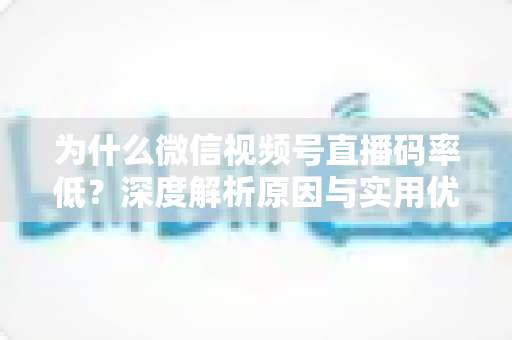 为什么微信视频号直播码率低？深度解析原因与实用优化指南