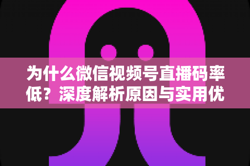 为什么微信视频号直播码率低？深度解析原因与实用优化指南