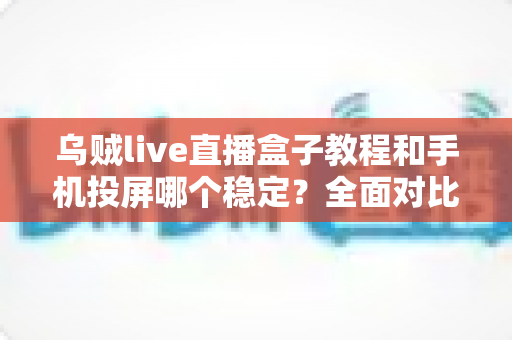 乌贼live直播盒子教程和手机投屏哪个稳定？全面对比分析与实用选择指南