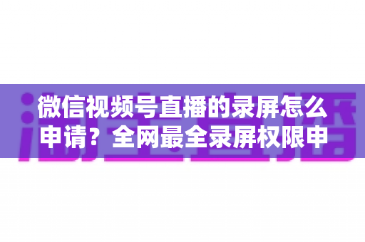 微信视频号直播的录屏怎么申请？全网最全录屏权限申请流程与合规指南