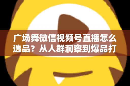 广场舞微信视频号直播怎么选品？从人群洞察到爆品打造的全流程实战指南
