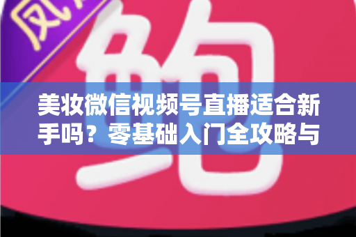 美妆微信视频号直播适合新手吗？零基础入门全攻略与实战技巧深度解析