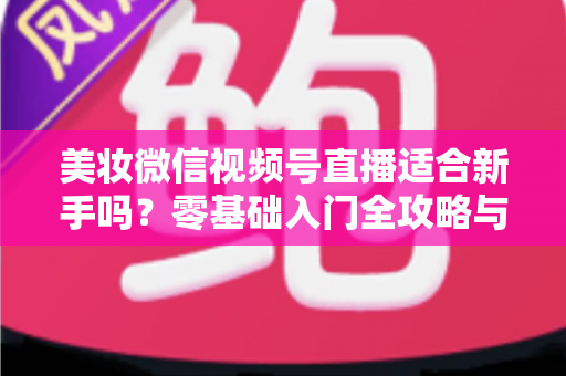 美妆微信视频号直播适合新手吗？零基础入门全攻略与实战技巧深度解析