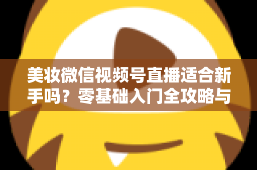 美妆微信视频号直播适合新手吗？零基础入门全攻略与实战技巧深度解析