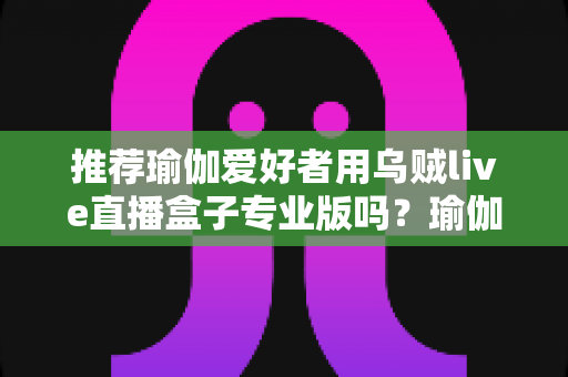推荐瑜伽爱好者用乌贼live直播盒子专业版吗？瑜伽直播设备深度解析与选购全指南