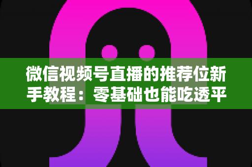 微信视频号直播的推荐位新手教程：零基础也能吃透平台流量的实战指南