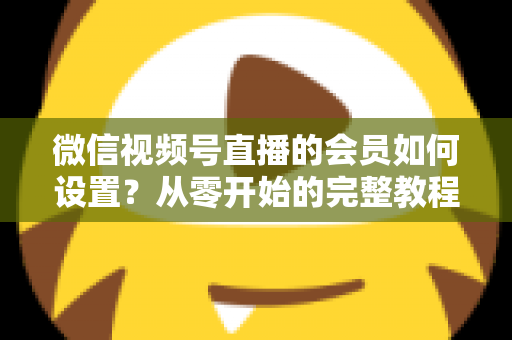 微信视频号直播的会员如何设置？从零开始的完整教程与实战运营指南
