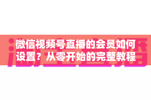 微信视频号直播的会员如何设置？从零开始的完整教程与实战运营指南
