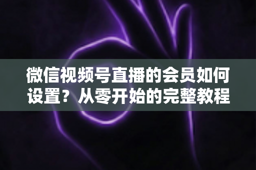 微信视频号直播的会员如何设置？从零开始的完整教程与实战运营指南