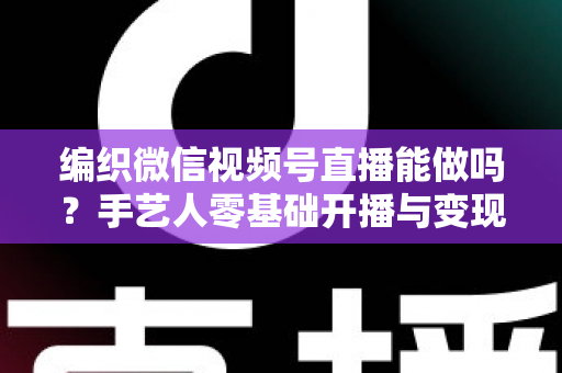 编织微信视频号直播能做吗？手艺人零基础开播与变现全攻略