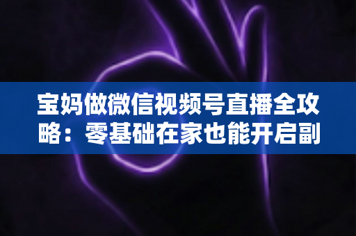 宝妈做微信视频号直播全攻略：零基础在家也能开启副业变现新通道