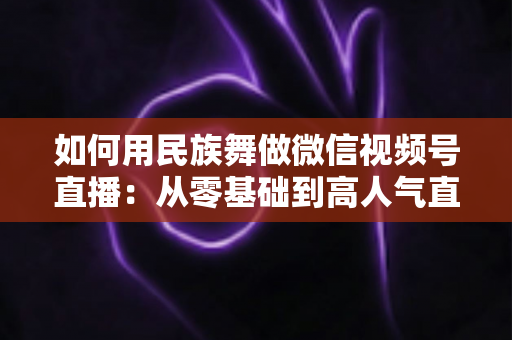 如何用民族舞做微信视频号直播：从零基础到高人气直播间的完整实战指南