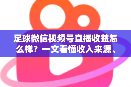 足球微信视频号直播收益怎么样？一文看懂收入来源、收益水平与变现技巧