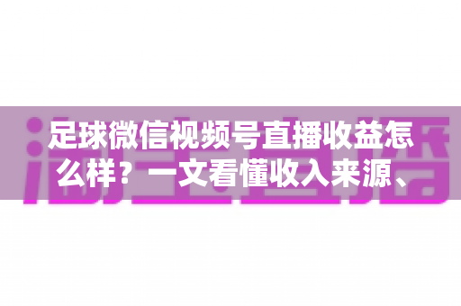 足球微信视频号直播收益怎么样？一文看懂收入来源、收益水平与变现技巧