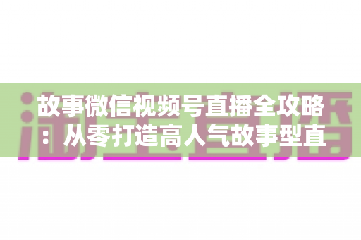 故事微信视频号直播全攻略:从零打造高人气故事型直播间的完整指南 故事微信视频号直播全攻略:从零打造高人气故事型直播间的完整指南