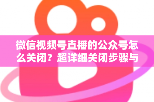 微信视频号直播的公众号怎么关闭？超详细关闭步骤与避坑指南一次讲清