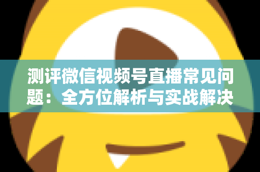 测评微信视频号直播常见问题：全方位解析与实战解决方案指南