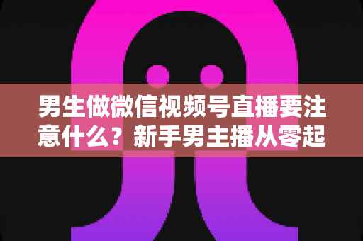 男生做微信视频号直播要注意什么？新手男主播从零起号的避坑与实战全攻略
