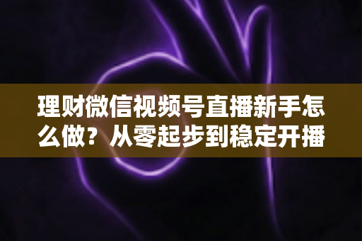 理财微信视频号直播新手怎么做?从零起步到稳定开播的实战全攻略 理财微信视频号直播新手怎么做?从零起步到稳定开播的实战全攻略