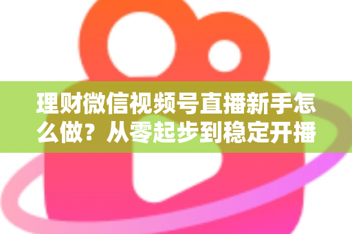 理财微信视频号直播新手怎么做?从零起步到稳定开播的实战全攻略 理财微信视频号直播新手怎么做?从零起步到稳定开播的实战全攻略