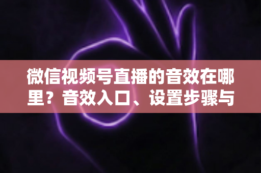 微信视频号直播的音效在哪里？音效入口、设置步骤与实用技巧全解析