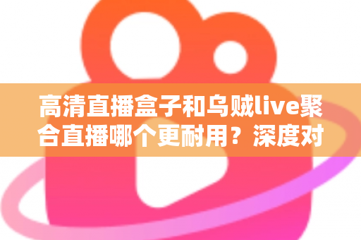 高清直播盒子和乌贼live聚合直播哪个更耐用？深度对比分析与选购指南