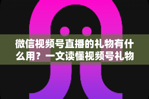 微信视频号直播的礼物有什么用？一文读懂视频号礼物功能、收益机制与实用玩法