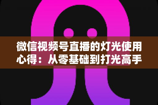 微信视频号直播的灯光使用心得：从零基础到打光高手的完整实战指南