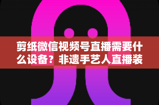 剪纸微信视频号直播需要什么设备?非遗手艺人直播装备一站式全攻略 剪纸微信视频号直播需要什么设备?非遗手艺人直播装备一站式全攻略