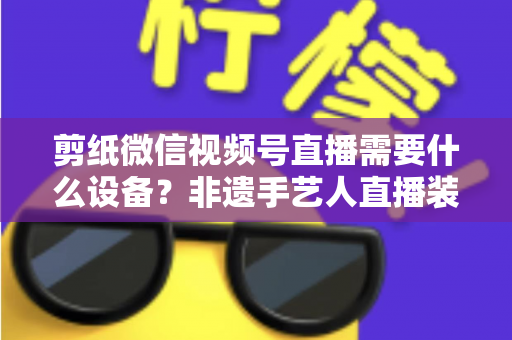 剪纸微信视频号直播需要什么设备?非遗手艺人直播装备一站式全攻略 剪纸微信视频号直播需要什么设备?非遗手艺人直播装备一站式全攻略