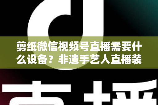 剪纸微信视频号直播需要什么设备？非遗手艺人直播装备一站式全攻略