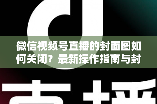 微信视频号直播的封面图如何关闭?最新操作指南与封面设置技巧全解析 微信视频号直播的封面图如何关闭?最新操作指南与封面设置技巧全解析