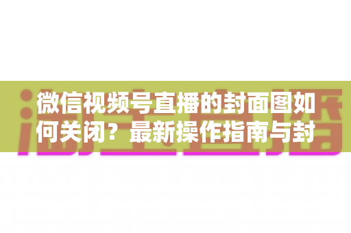 微信视频号直播的封面图如何关闭？最新操作指南与封面设置技巧全解析