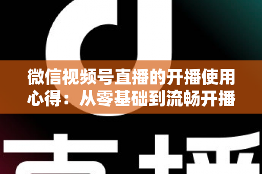 微信视频号直播的开播使用心得:从零基础到流畅开播的完整实战指南 微信视频号直播的开播使用心得:从零基础到流畅开播的完整实战指南