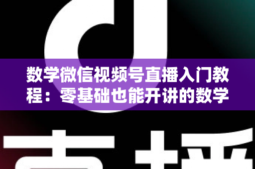 数学微信视频号直播入门教程:零基础也能开讲的数学直播课堂完全指南 数学微信视频号直播入门教程:零基础也能开讲的数学直播课堂完全指南