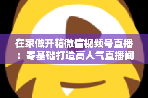 在家做开箱微信视频号直播：零基础打造高人气直播间的完整实战指南