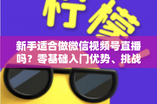 新手适合做微信视频号直播吗？零基础入门优势、挑战与实操全攻略