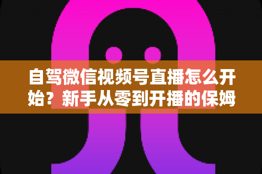 自驾微信视频号直播怎么开始?新手从零到开播的保姆级实战教程 自驾微信视频号直播怎么开始?新手从零到开播的保姆级实战教程