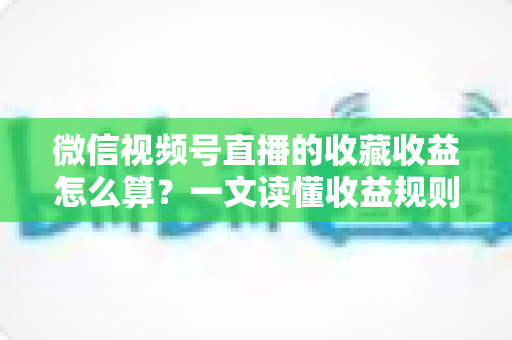 微信视频号直播的收藏收益怎么算？一文读懂收益规则、分成比例与提现全流程