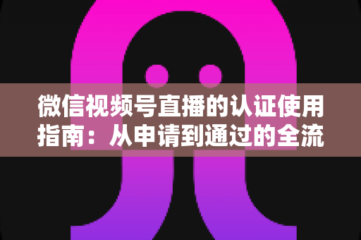 微信视频号直播的认证使用指南：从申请到通过的全流程实操手册