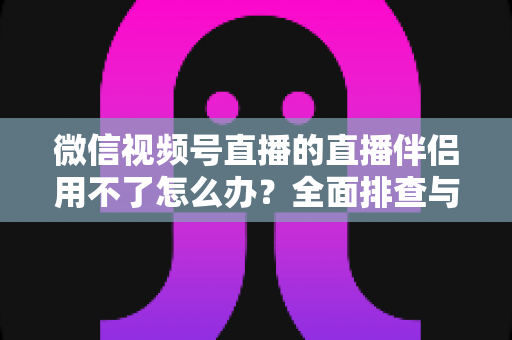 微信视频号直播的直播伴侣用不了怎么办?全面排查与高效解决方案指南 微信视频号直播的直播伴侣用不了怎么办?全面排查与高效解决方案指南