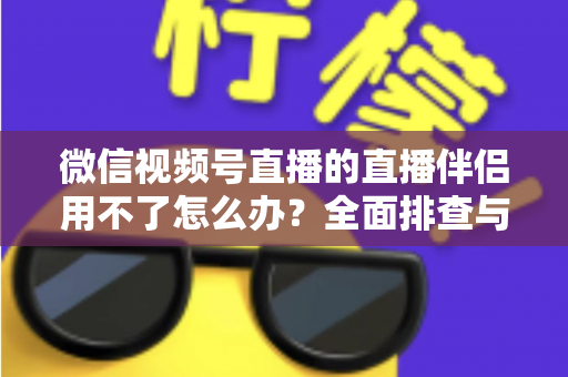 微信视频号直播的直播伴侣用不了怎么办？全面排查与高效解决方案指南
