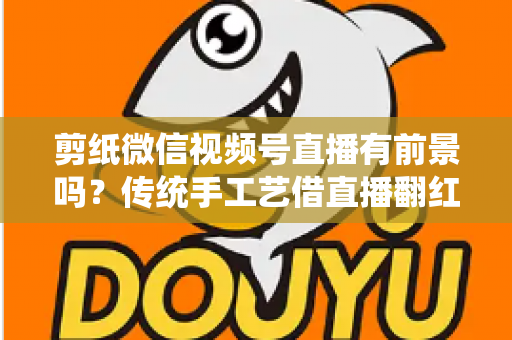 剪纸微信视频号直播有前景吗？传统手工艺借直播翻红的深度解析