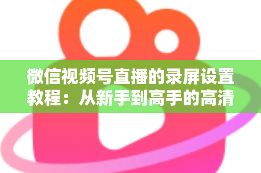 微信视频号直播的录屏设置教程：从新手到高手的高清录制全攻略，一键保存精彩直播不留遗憾